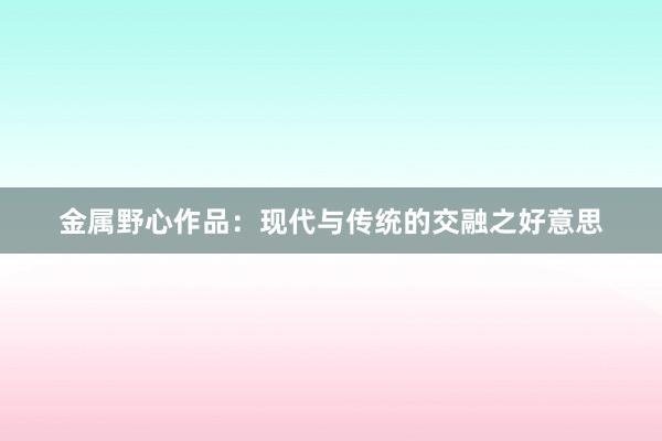 金属野心作品：现代与传统的交融之好意思